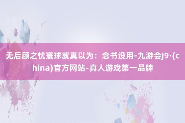无后顾之忧寰球就真以为：念书没用-九游会J9·(china)官方网站-真人游戏第一品牌