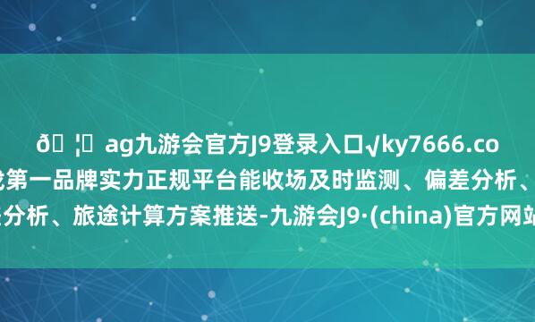 🦄ag九游会官方J9登录入口√ky7666.com√ag九游会官网真人游戏第一品牌实力正规平台能收场及时监测、偏差分析、旅途计算方案推送-九游会J9·(china)官方网站-真人游戏第一品牌