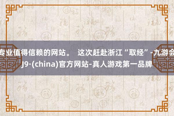 专业值得信赖的网站。  这次赶赴浙江“取经”-九游会J9·(china)官方网站-真人游戏第一品牌