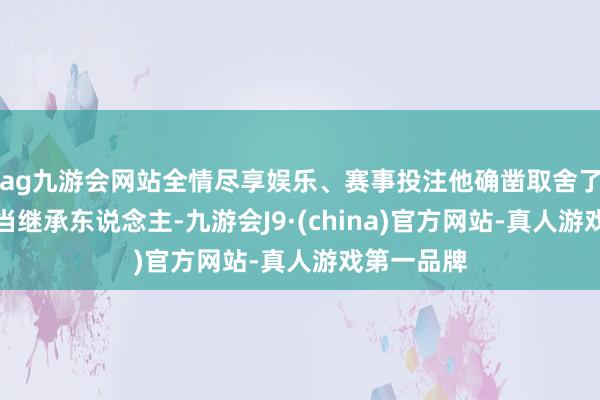 ag九游会网站全情尽享娱乐、赛事投注他确凿取舍了一个弱智当继承东说念主-九游会J9·(china)官方网站-真人游戏第一品牌