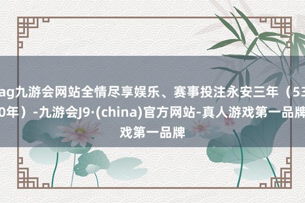 ag九游会网站全情尽享娱乐、赛事投注永安三年（530年）-九游会J9·(china)官方网站-真人游戏第一品牌