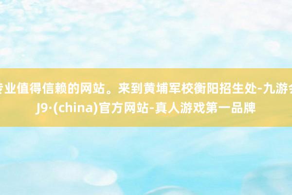 专业值得信赖的网站。来到黄埔军校衡阳招生处-九游会J9·(china)官方网站-真人游戏第一品牌
