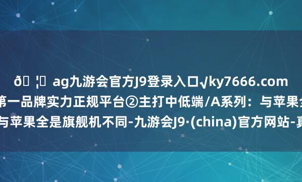 🦄ag九游会官方J9登录入口√ky7666.com√ag九游会官网真人游戏第一品牌实力正规平台②主打中低端/A系列：与苹果全是旗舰机不同-九游会J9·(china)官方网站-真人游戏第一品牌