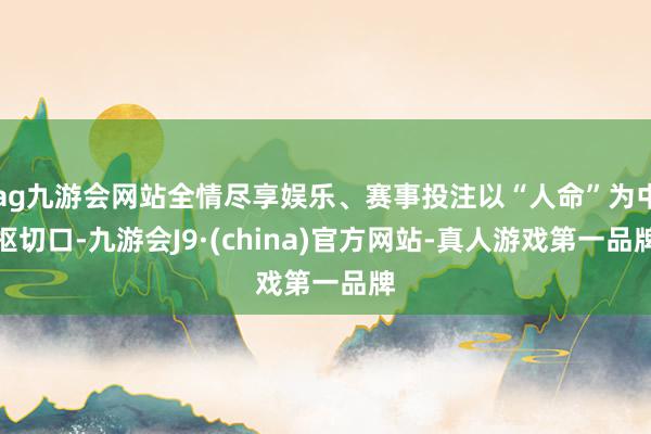 ag九游会网站全情尽享娱乐、赛事投注以“人命”为中枢切口-九游会J9·(china)官方网站-真人游戏第一品牌
