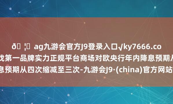 🦄ag九游会官方J9登录入口√ky7666.com√ag九游会官网真人游戏第一品牌实力正规平台商场对欧央行年内降息预期从四次缩减至三次-九游会J9·(china)官方网站-真人游戏第一品牌