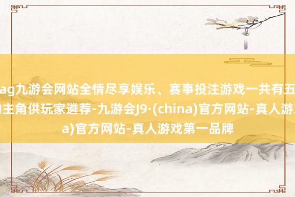 ag九游会网站全情尽享娱乐、赛事投注游戏一共有五六个不同的主角供玩家遴荐-九游会J9·(china)官方网站-真人游戏第一品牌