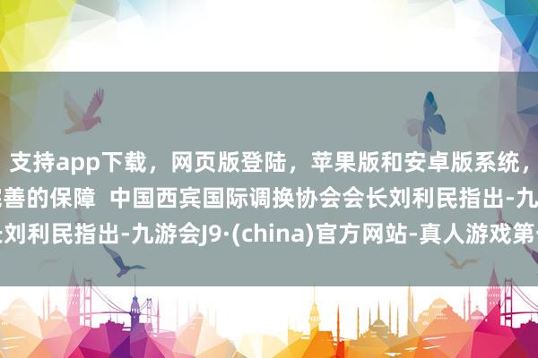 支持app下载，网页版登陆，苹果版和安卓版系统，让您的资金得到最完善的保障  中国西宾国际调换协会会长刘利民指出-九游会J9·(china)官方网站-真人游戏第一品牌