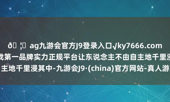🦄ag九游会官方J9登录入口√ky7666.com√ag九游会官网真人游戏第一品牌实力正规平台让东说念主不由自主地千里浸其中-九游会J9·(china)官方网站-真人游戏第一品牌