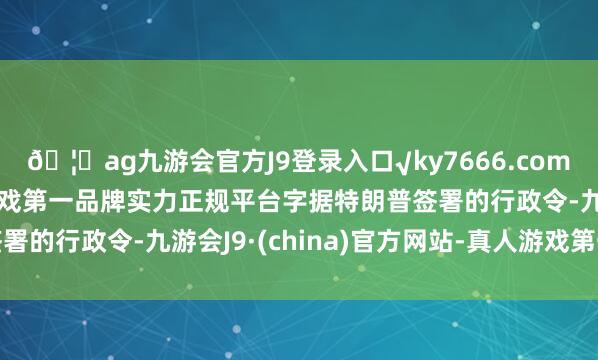 🦄ag九游会官方J9登录入口√ky7666.com√ag九游会官网真人游戏第一品牌实力正规平台字据特朗普签署的行政令-九游会J9·(china)官方网站-真人游戏第一品牌