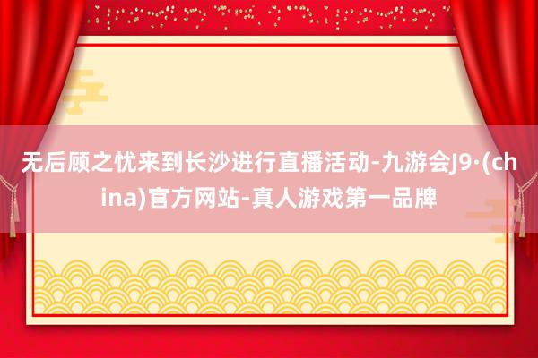 无后顾之忧来到长沙进行直播活动-九游会J9·(china)官方网站-真人游戏第一品牌