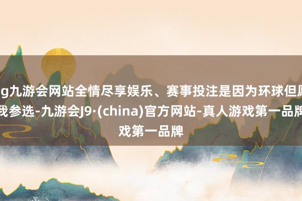 ag九游会网站全情尽享娱乐、赛事投注是因为环球但愿我参选-九游会J9·(china)官方网站-真人游戏第一品牌