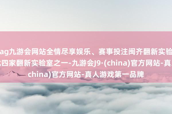 ag九游会网站全情尽享娱乐、赛事投注闽齐翻新实验室是福建省首批四家翻新实验室之一-九游会J9·(china)官方网站-真人游戏第一品牌