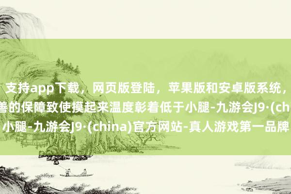 支持app下载，网页版登陆，苹果版和安卓版系统，让您的资金得到最完善的保障致使摸起来温度彰着低于小腿-九游会J9·(china)官方网站-真人游戏第一品牌