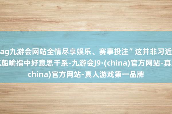 ag九游会网站全情尽享娱乐、赛事投注”这并非习近平主席初度以航船喻指中好意思干系-九游会J9·(china)官方网站-真人游戏第一品牌