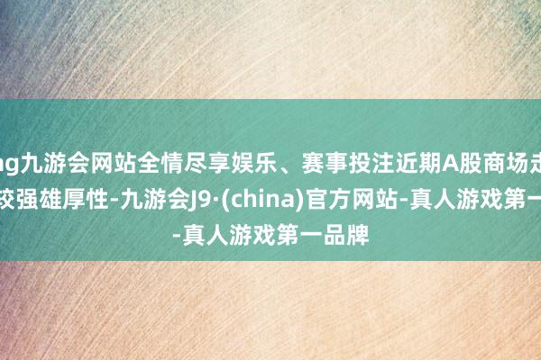 ag九游会网站全情尽享娱乐、赛事投注近期A股商场走漏出较强雄厚性-九游会J9·(china)官方网站-真人游戏第一品牌