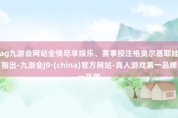 ag九游会网站全情尽享娱乐、赛事投注 格奥尔基耶娃指出-九游会J9·(china)官方网站-真人游戏第一品牌
