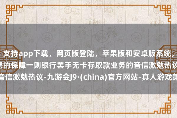 支持app下载，网页版登陆，苹果版和安卓版系统，让您的资金得到最完善的保障一则银行罢手无卡存取款业务的音信激勉热议-九游会J9·(china)官方网站-真人游戏第一品牌
