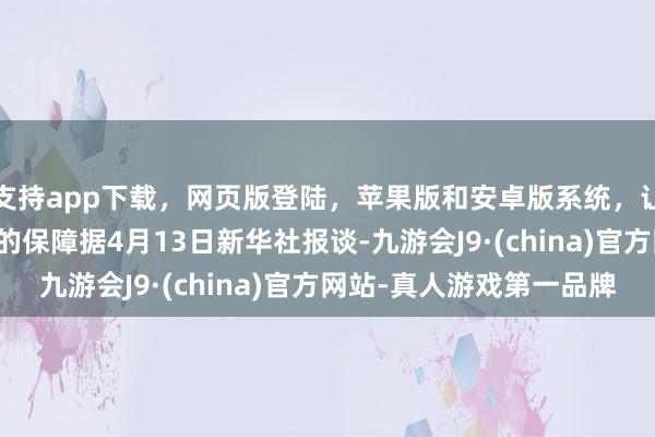 支持app下载，网页版登陆，苹果版和安卓版系统，让您的资金得到最完善的保障　据4月13日新华社报谈-九游会J9·(china)官方网站-真人游戏第一品牌