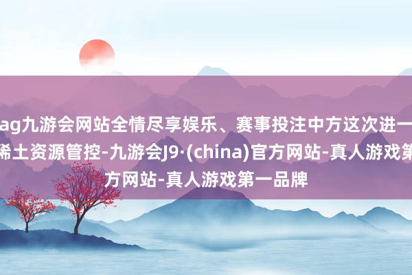 ag九游会网站全情尽享娱乐、赛事投注中方这次进一步加强稀土资源管控-九游会J9·(china)官方网站-真人游戏第一品牌