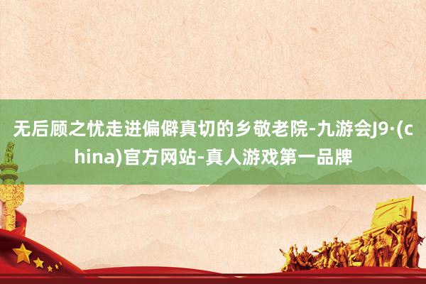 无后顾之忧走进偏僻真切的乡敬老院-九游会J9·(china)官方网站-真人游戏第一品牌