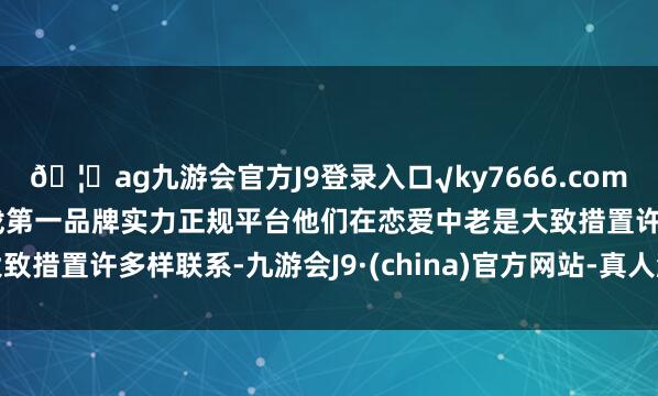 🦄ag九游会官方J9登录入口√ky7666.com√ag九游会官网真人游戏第一品牌实力正规平台他们在恋爱中老是大致措置许多样联系-九游会J9·(china)官方网站-真人游戏第一品牌