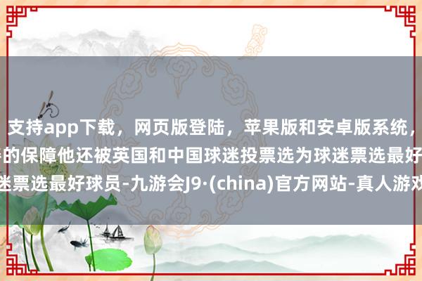 支持app下载，网页版登陆，苹果版和安卓版系统，让您的资金得到最完善的保障他还被英国和中国球迷投票选为球迷票选最好球员-九游会J9·(china)官方网站-真人游戏第一品牌