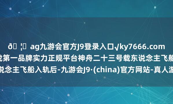 🦄ag九游会官方J9登录入口√ky7666.com√ag九游会官网真人游戏第一品牌实力正规平台神舟二十三号载东说念主飞船入轨后-九游会J9·(china)官方网站-真人游戏第一品牌