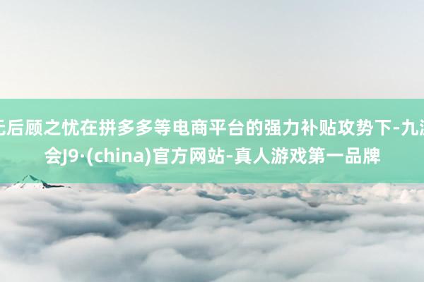 无后顾之忧在拼多多等电商平台的强力补贴攻势下-九游会J9·(china)官方网站-真人游戏第一品牌