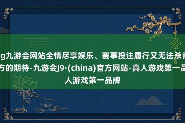 ag九游会网站全情尽享娱乐、赛事投注履行又无法杀青多方的期待-九游会J9·(china)官方网站-真人游戏第一品牌