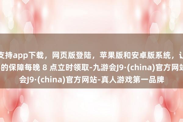 支持app下载,网页版登陆,苹果版和安卓版系统,让您的资金得到最完善的保障每晚 8 点立时领取-九游会J9·(china)官方网站-真人游戏第一品牌