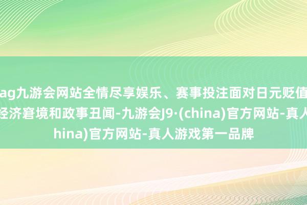 ag九游会网站全情尽享娱乐、赛事投注面对日元贬值、石油危急等经济窘境和政事丑闻-九游会J9·(china)官方网站-真人游戏第一品牌