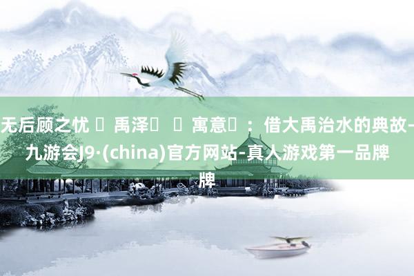 无后顾之忧 禹泽 寓意:借大禹治水的典故-九游会J9·(china)官方网站-真人游戏第一品牌