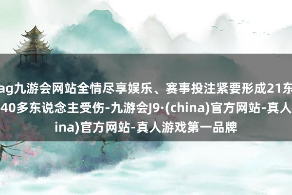 ag九游会网站全情尽享娱乐、赛事投注紧要形成21东说念主去世、40多东说念主受伤-九游会J9·(china)官方网站-真人游戏第一品牌