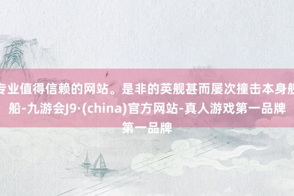 专业值得信赖的网站。是非的英舰甚而屡次撞击本身舰船-九游会J9·(china)官方网站-真人游戏第一品牌