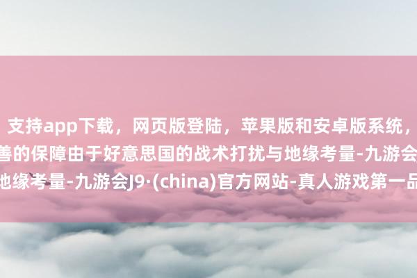 支持app下载，网页版登陆，苹果版和安卓版系统，让您的资金得到最完善的保障由于好意思国的战术打扰与地缘考量-九游会J9·(china)官方网站-真人游戏第一品牌