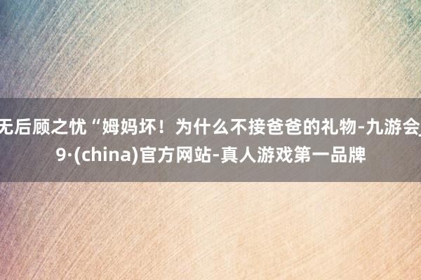 无后顾之忧“姆妈坏!为什么不接爸爸的礼物-九游会J9·(china)官方网站-真人游戏第一品牌