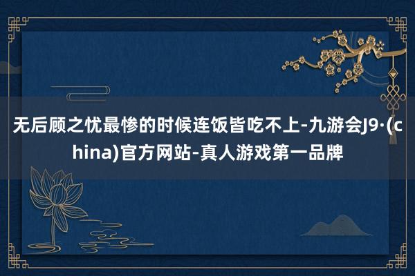 无后顾之忧最惨的时候连饭皆吃不上-九游会J9·(china)官方网站-真人游戏第一品牌