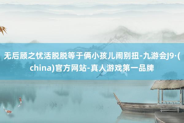 无后顾之忧活脱脱等于俩小孩儿闹别扭-九游会J9·(china)官方网站-真人游戏第一品牌
