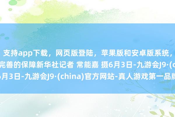 支持app下载，网页版登陆，苹果版和安卓版系统，让您的资金得到最完善的保障新华社记者 常能嘉 摄6月3日-九游会J9·(china)官方网站-真人游戏第一品牌