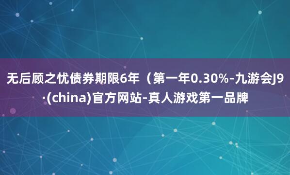无后顾之忧债券期限6年（第一年0.30%-九游会J9·(china)官方网站-真人游戏第一品牌