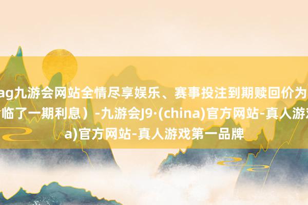 ag九游会网站全情尽享娱乐、赛事投注到期赎回价为 112元（含临了一期利息）-九游会J9·(china)官方网站-真人游戏第一品牌