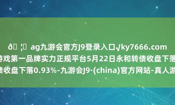 🦄ag九游会官方J9登录入口√ky7666.com√ag九游会官网真人游戏第一品牌实力正规平台5月22日永和转债收盘下落0.93%-九游会J9·(china)官方网站-真人游戏第一品牌
