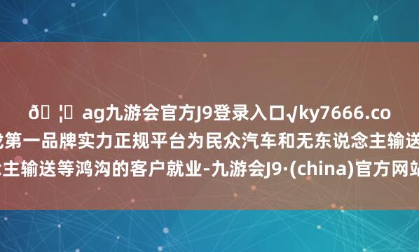 🦄ag九游会官方J9登录入口√ky7666.com√ag九游会官网真人游戏第一品牌实力正规平台为民众汽车和无东说念主输送等鸿沟的客户就业-九游会J9·(china)官方网站-真人游戏第一品牌