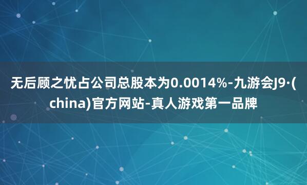 无后顾之忧占公司总股本为0.0014%-九游会J9·(china)官方网站-真人游戏第一品牌