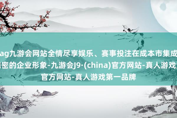 ag九游会网站全情尽享娱乐、赛事投注在成本市集成就起了细密的企业形象-九游会J9·(china)官方网站-真人游戏第一品牌