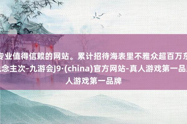 专业值得信赖的网站。累计招待海表里不雅众超百万东说念主次-九游会J9·(china)官方网站-真人游戏第一品牌