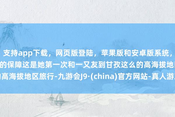 支持app下载，网页版登陆，苹果版和安卓版系统，让您的资金得到最完善的保障这是她第一次和一又友到甘孜这么的高海拔地区旅行-九游会J9·(china)官方网站-真人游戏第一品牌