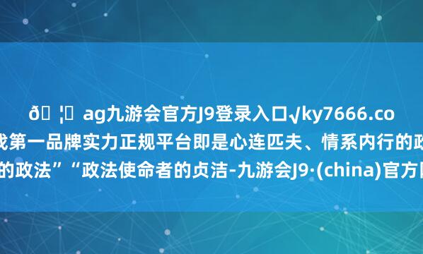 🦄ag九游会官方J9登录入口√ky7666.com√ag九游会官网真人游戏第一品牌实力正规平台即是心连匹夫、情系内行的政法”“政法使命者的贞洁-九游会J9·(china)官方网站-真人游戏第一品牌