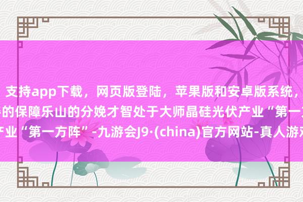 支持app下载，网页版登陆，苹果版和安卓版系统，让您的资金得到最完善的保障乐山的分娩才智处于大师晶硅光伏产业“第一方阵”-九游会J9·(china)官方网站-真人游戏第一品牌