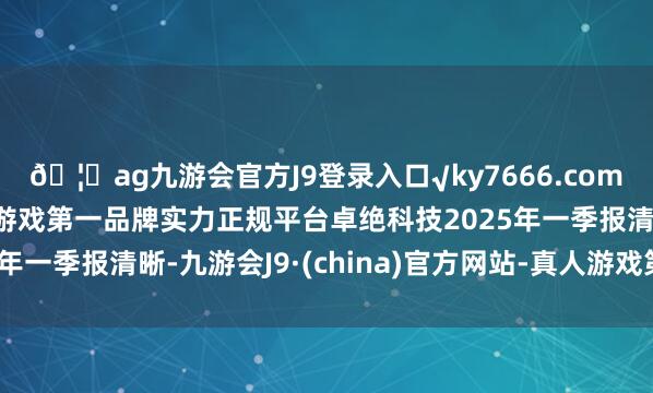 🦄ag九游会官方J9登录入口√ky7666.com√ag九游会官网真人游戏第一品牌实力正规平台卓绝科技2025年一季报清晰-九游会J9·(china)官方网站-真人游戏第一品牌
